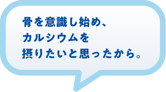 骨を意識し始め、カルシウムを摂りたいと思ったから。