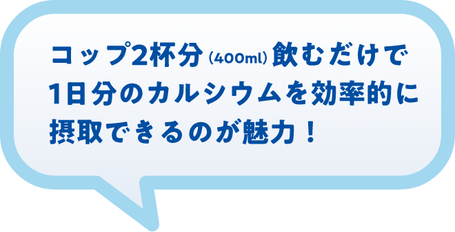 コップ2杯分（400ml）飲むだけで1日分のカルシウムを効率的に摂取できるのが魅力！