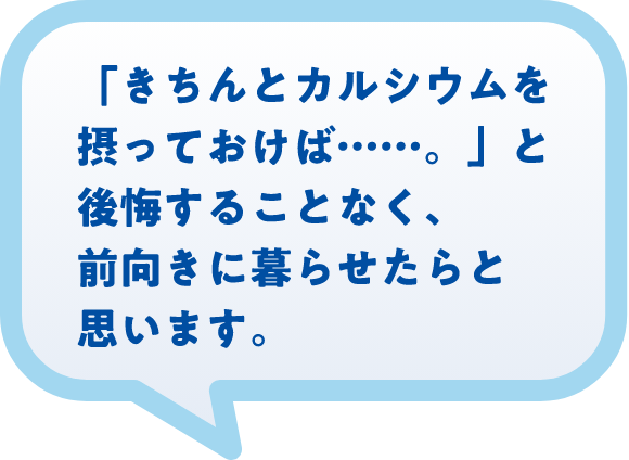 「きちんとカルシウムを摂っておけば……。」と後悔することなく、前向きに暮らせたらと思います。