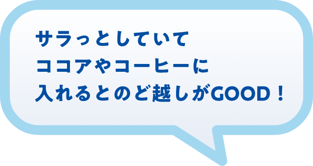 サラっとしていてココアやコーヒーに入れるとのど越しがGOOD！